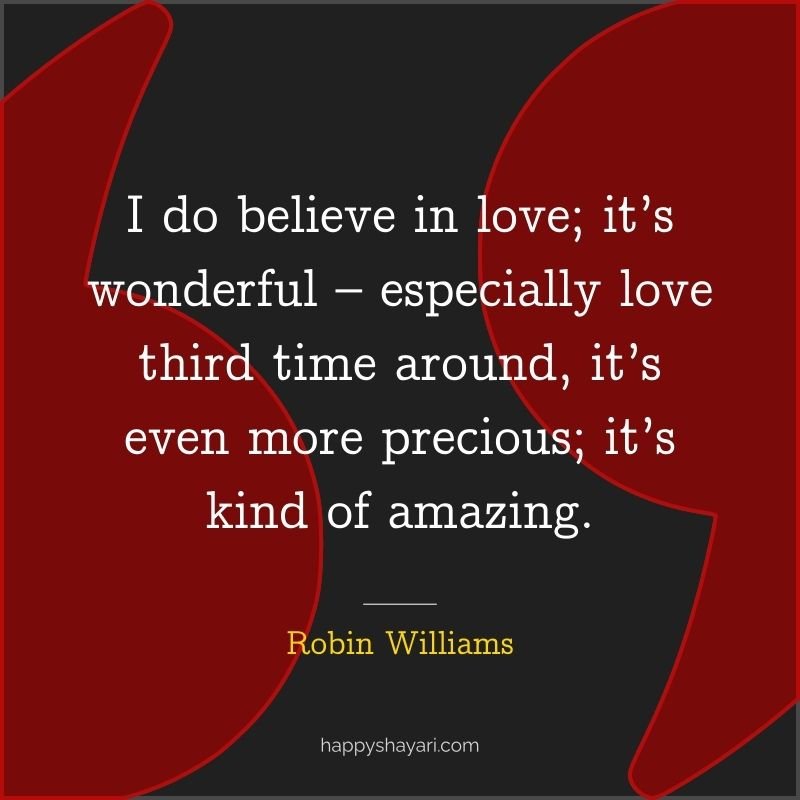 I do believe in love; it’s wonderful – especially love third time around, it’s even more precious; it’s kind of amazing.