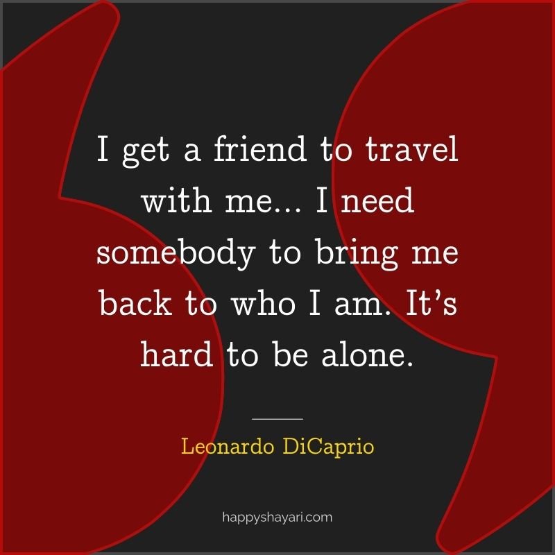 I get a friend to travel with me… I need somebody to bring me back to who I am. It’s hard to be alone.
