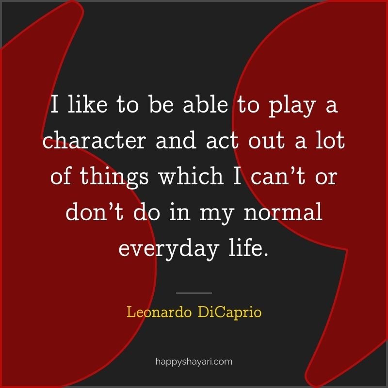 I like to be able to play a character and act out a lot of things which I can’t or don’t do in my normal everyday life.