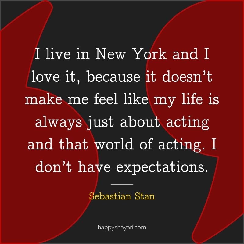 I live in New York and I love it, because it doesn’t make me feel like my life is always just about acting and that world of acting. I don’t have expectations.