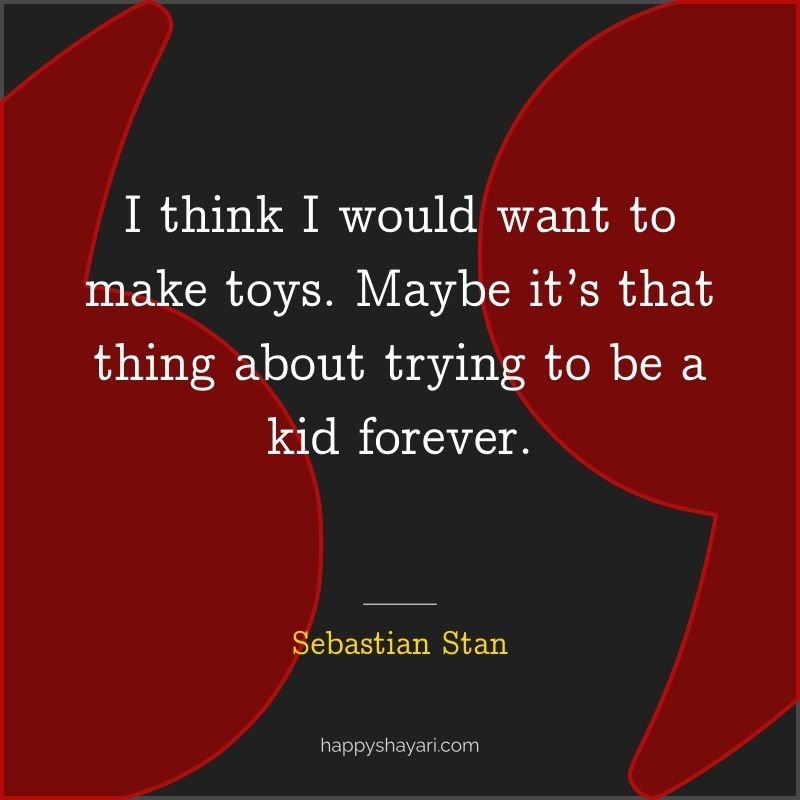 I think I would want to make toys. Maybe it’s that thing about trying to be a kid forever.