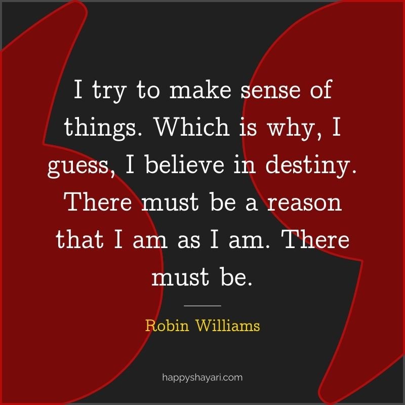 I try to make sense of things. Which is why, I guess, I believe in destiny. There must be a reason that I am as I am. There must be.