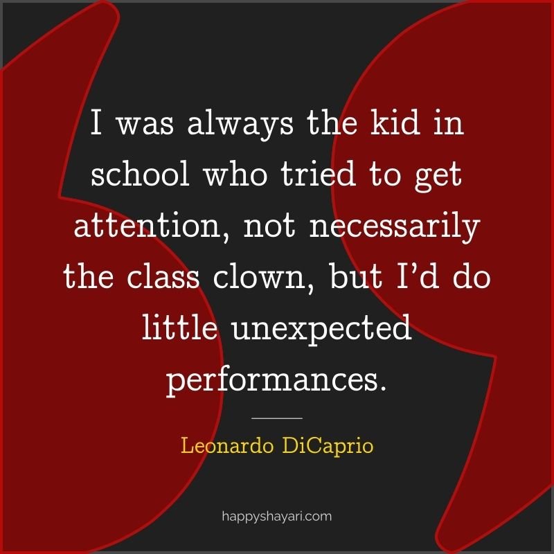 I was always the kid in school who tried to get attention, not necessarily the class clown, but I’d do little unexpected performances.