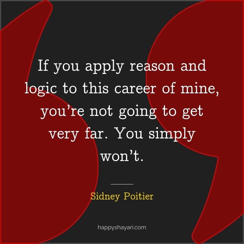 If you apply reason and logic to this career of mine, you’re not going to get very far. You simply won’t.