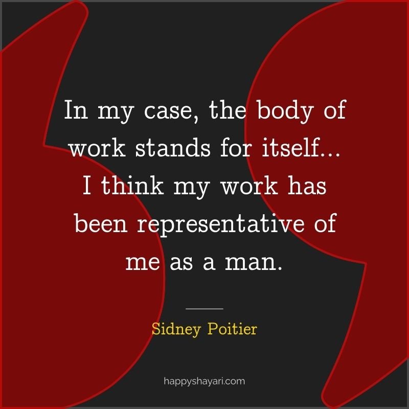 In my case, the body of work stands for itself… I think my work has been representative of me as a man.