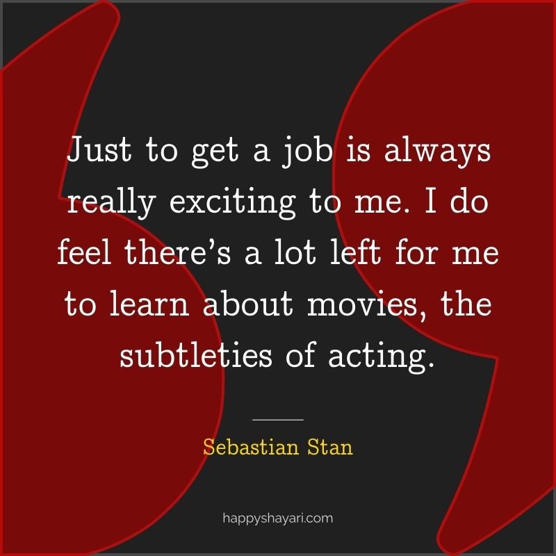 Just to get a job is always really exciting to me. I do feel there’s a lot left for me to learn about movies, the subtleties of acting.