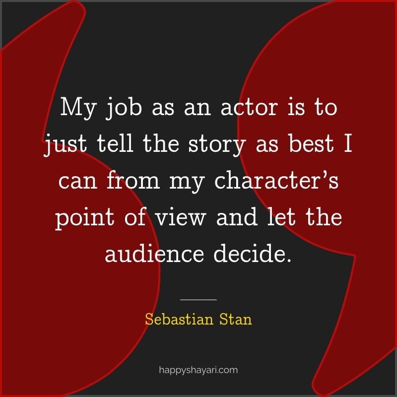 My job as an actor is to just tell the story as best I can from my character’s point of view and let the audience decide.