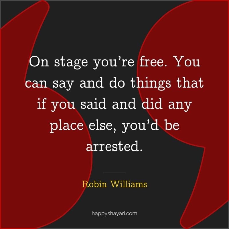 On stage you’re free. You can say and do things that if you said and did any place else, you’d be arrested.