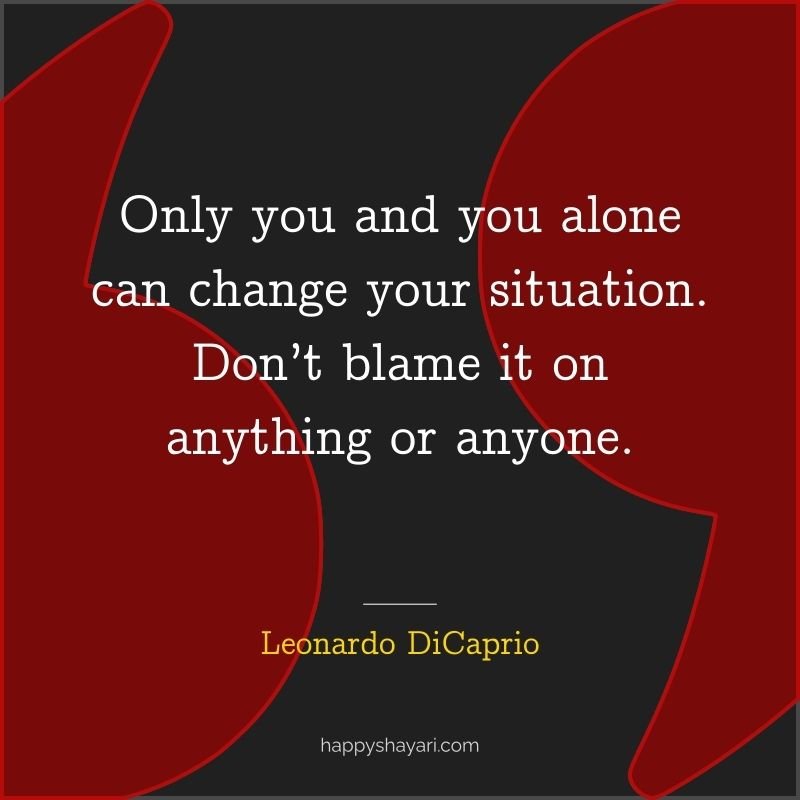 Only you and you alone can change your situation. Don’t blame it on anything or anyone.