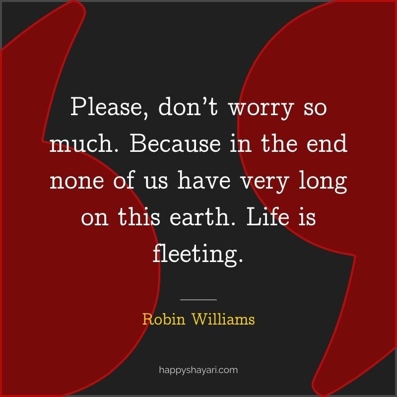 Please, don’t worry so much. Because in the end none of us have very long on this earth. Life is fleeting.