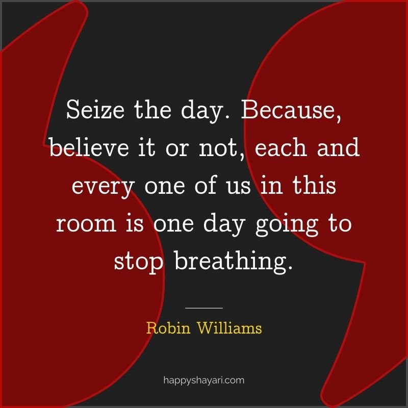 Seize the day. Because, believe it or not, each and every one of us in this room is one day going to stop breathing.