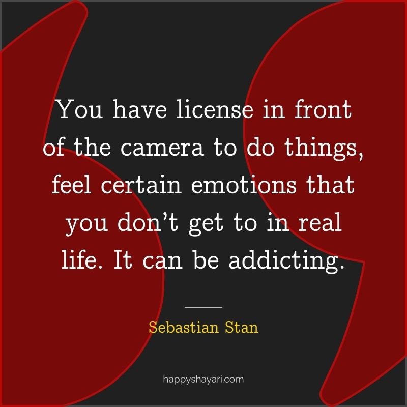 You have license in front of the camera to do things, feel certain emotions that you don’t get to in real life. It can be addicting.