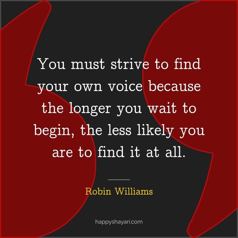 You must strive to find your own voice because the longer you wait to begin, the less likely you are to find it at all.