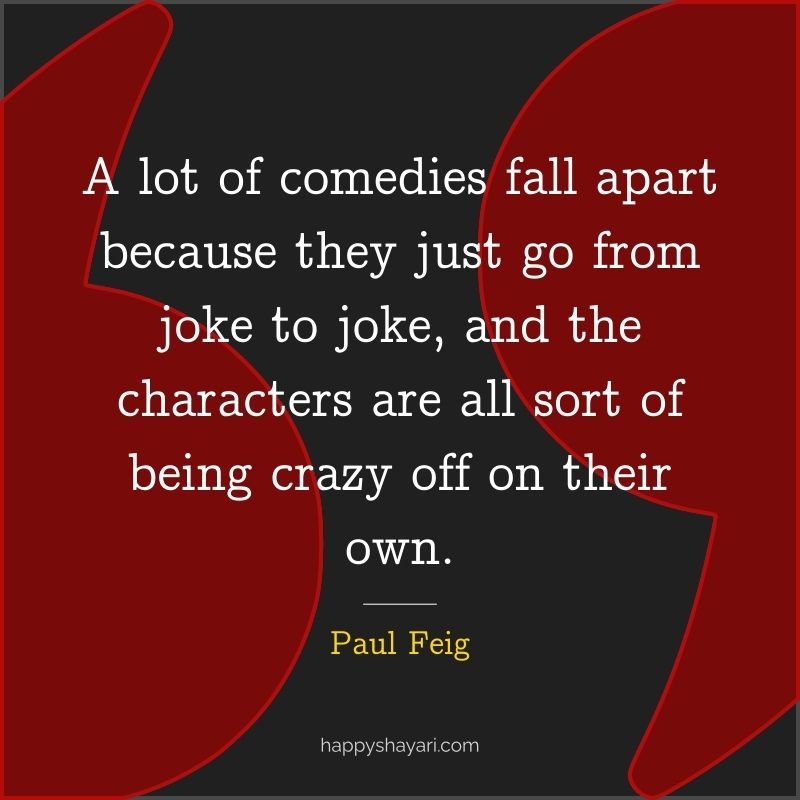 Paul Feig Quotes: A lot of comedies fall apart because they just go from joke to joke, and the characters are all sort of being crazy off on their own.