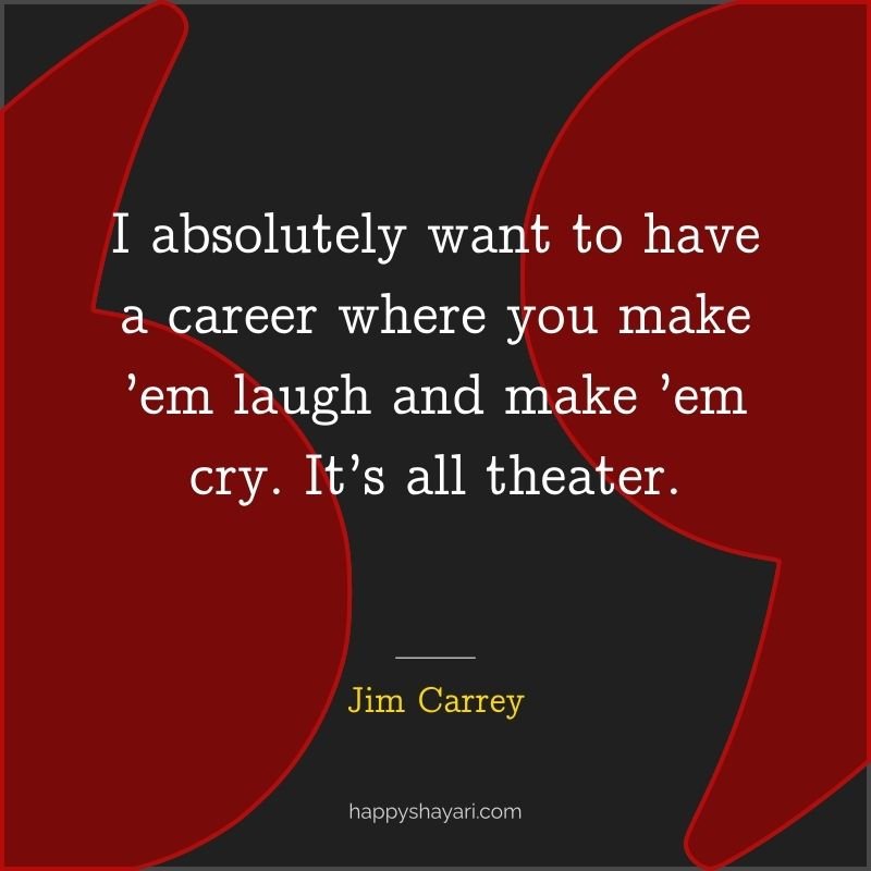 I absolutely want to have a career where you make ’em laugh and make ’em cry. It’s all theater.