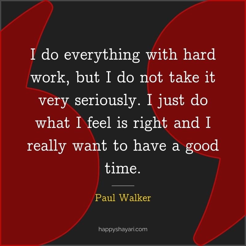 Paul Walker Quotes: I do everything with hard work, but I do not take it very seriously. I just do what I feel is right and I really want to have a good time.