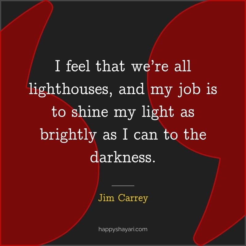 I feel that we’re all lighthouses, and my job is to shine my light as brightly as I can to the darkness.