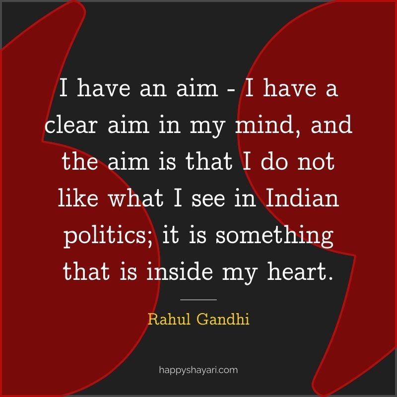I have an aim I have a clear aim in my mind, and the aim is that I do not like what I see in Indian politics; it is something that is inside my heart. - Rahul Gandhi