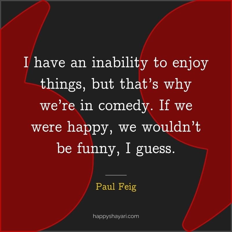 I have an inability to enjoy things, but that’s why we’re in comedy. If we were happy, we wouldn’t be funny, I guess.