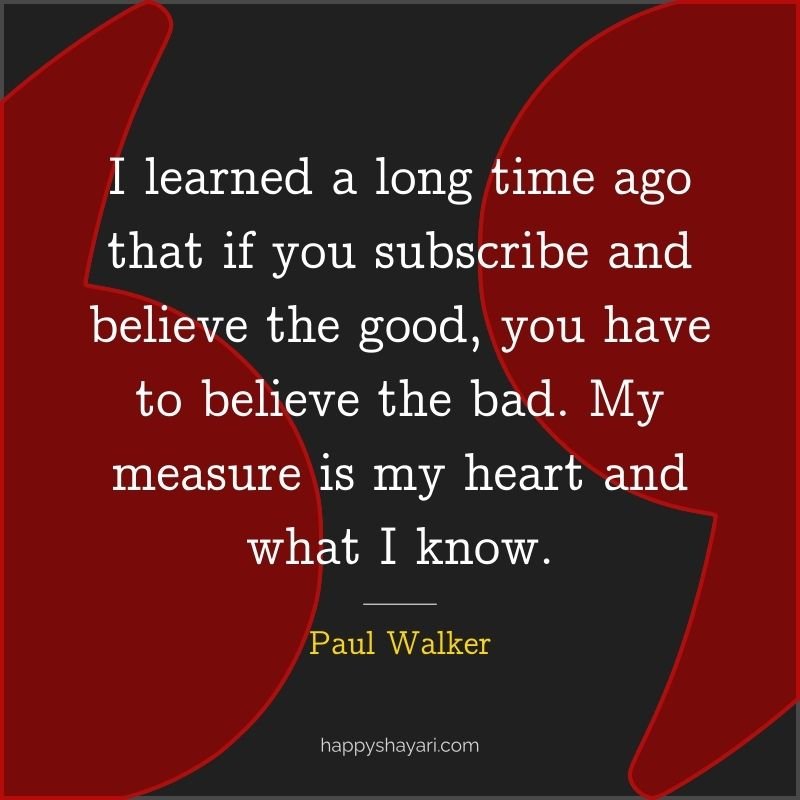 I learned a long time ago that if you subscribe and believe the good, you have to believe the bad. My measure is my heart and what I know. - Paul Walker