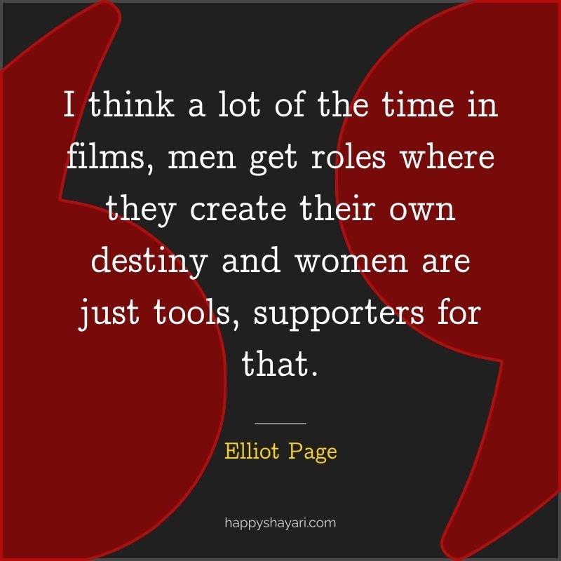 Quotes by Elliot Page: I think a lot of the time in films, men get roles where they create their own destiny and women are just tools, supporters for that.