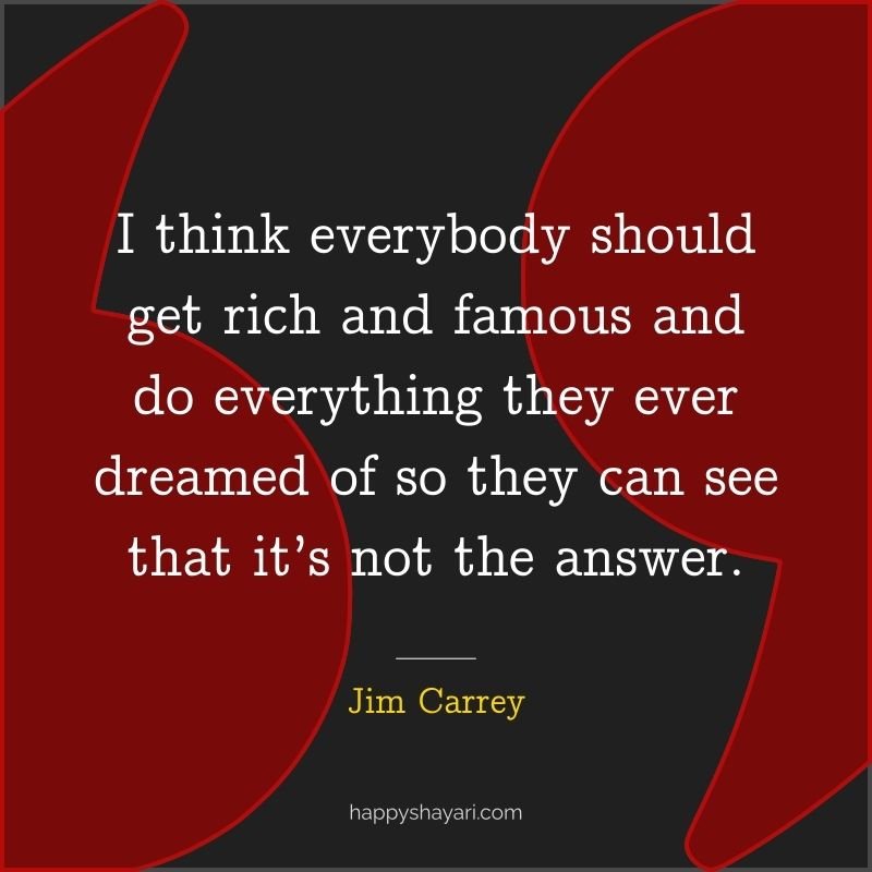 I think everybody should get rich and famous and do everything they ever dreamed of so they can see that it’s not the answer.