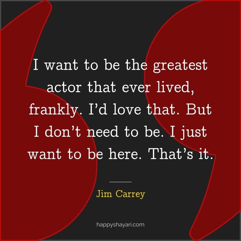 I want to be the greatest actor that ever lived, frankly. I’d love that. But I don’t need to be. I just want to be here. That’s it.