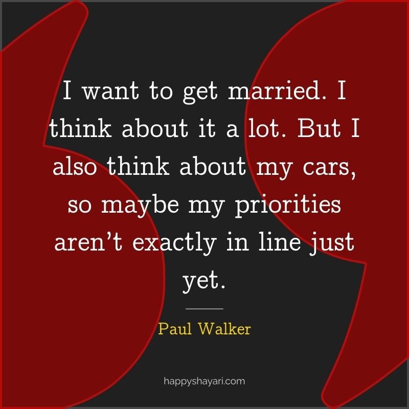 I want to get married. I think about it a lot. But I also think about my cars, so maybe my priorities aren’t exactly in line just yet. - Paul Walker