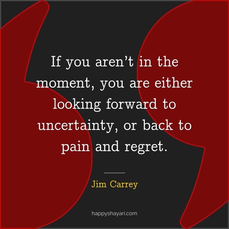 If you aren’t in the moment, you are either looking forward to uncertainty, or back to pain and regret.
