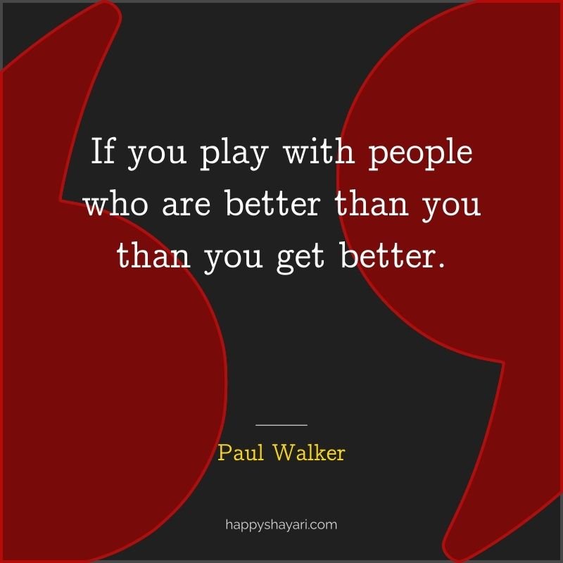 If you play with people who are better than you than you get better.