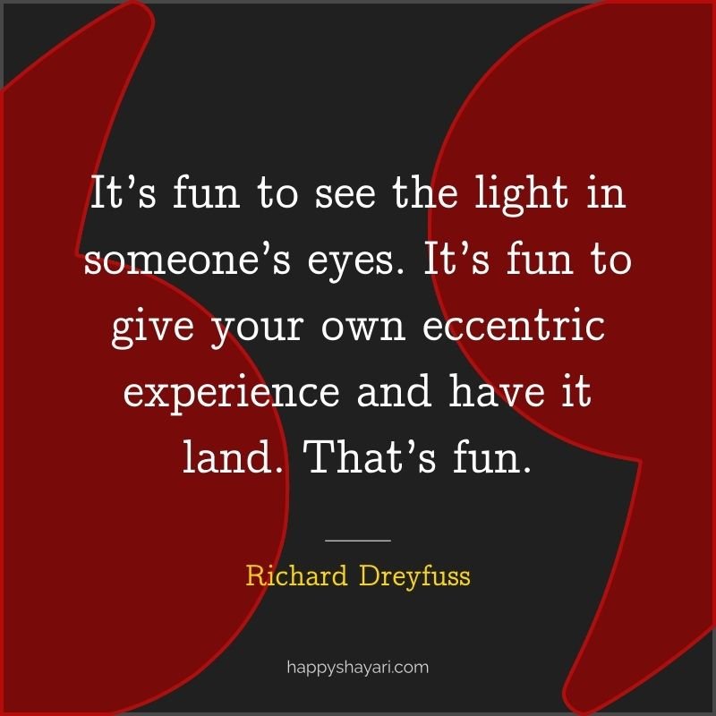 It’s fun to see the light in someone’s eyes. It’s fun to give your own eccentric experience and have it land. That’s fun.