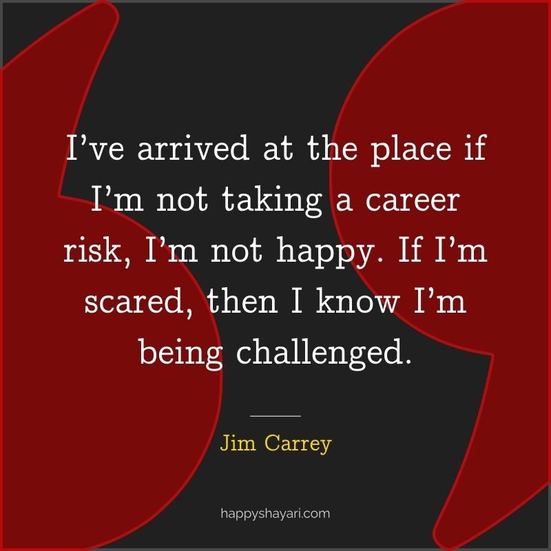 I’ve arrived at the place if I’m not taking a career risk, I’m not happy. If I’m scared, then I know I’m being challenged.