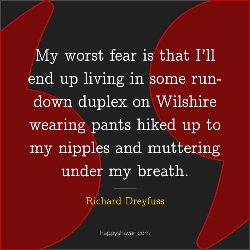 My worst fear is that I’ll end up living in some run down duplex on Wilshire wearing pants hiked up to my nipples and muttering under my breath.